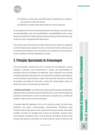 AdministraçãodeCompras,SuprimentoseArmazenamento
Aula13-Armazenagem
81Faculdade On-Line UVB
Anotações do Aluno
uvb
(e) Calcular os custos para cada alternativa (investimento e custeio) e
os respectivos níveis de serviço;
(f) Selecionar a melhor alternativa tendo em vista o conjunto.
Os principais são: forma de acondicionamento, densidade, assimetria, grau
de periculosidade, grau de perecibilidade, compatibilidade entre cargas
diversas, estado físico (sólido, líquido, gasoso, pastoso), dimensões da carga,
tendo em vista os equipamentos disponíveis.
Um ponto muito importante na análise sistêmica do armazém ou depósito
é a inter-relação desse subsistema com o meio externo. Ele se relaciona com
o subsistema transporte e, por meio deste, com os clientes, em um extremo,
e com as fábricas e demais depósitos, no outro.
2. Princípios Operacionais de Armazenagem
Uma vez tomada a decisão de usar os serviços de um depósito, o passo
seguinte é projetar suas características. A seguir, são apresentados os
princípios básicos de projetos de depósitos. Seja o depósito uma grande
instalação operada manualmente, ou uma grande instalação automatizada,
os três princípios apresentados a seguir são de grande relevância: critérios
de projeto, tecnologia de manuseio e plano de armazenagem. Cada um
desses princípios é comentado na seqüência:
-CritériosdoProjeto–oscritériosparaelaboraçãodeprojetosdedepósitos
dependemdascaracterísticasdasinstalaçõesfísicasedamovimentaçãodos
produtos. Os três fatores a serem considerados no projeto são o número de
andares, a altura útil e o fluxo de produtos.
O projeto ideal de depósitos é de um só nível (ou andar), de forma que
produtos não sejam movimentados verticalmente. Elevadores para
transporte de um piso para o outro consomem tempo e energia. O elevador
também constitui um gargalo para o fluxo de produtos, quando vários
encarregados competem pelo o uso de poucos elevadores. Embora nem
sempre seja possível, sobretudo em zonas centrais, onde os terrenos são
 