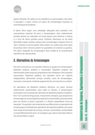 AdministraçãodeCompras,SuprimentoseArmazenamento
Aula13-Armazenagem
83Faculdade On-Line UVB
Anotações do Aluno
uvb
lugares distantes de saídas ou em prateleiras ou porta-paletes mais altos.
A passagem a seguir mostra um plano de armazenagem baseado na
movimentação de produtos.
O plano deve seguir uma estratégia adequada para produtos com
características especiais de peso e armazenagem. Itens relativamente
pesados devem ser colocados em locais baixos, para diminuir o esforço
e o risco de elevar grandes pesos. Produtos volumosos ou de baixa
densidade exigem maiores espaços para armazenagem. Espaços livres no
solo e estantes ou porta-paletes altos podem ser usados para esses tipos
de produto. Itens menores podem ser guardados em estantes ou gavetas.
Um plano integrado de armazenagem deve moldar-se às características
específicas de cada produto.
3. Alternativas de Armazenagem
Este item concentra-se em questões relativas às opções de armazenagem:
depósitos próprios, públicos e contratados. Depósitos próprios são
administrados pelas empresas proprietárias das instalações e dos produtos
manuseados. Depósitos públicos são operados como um negócio
independente, oferecendo serviços variados, como de armazenagem,
manuseio e transporte, mediante pagamento de uma taxa fixa ou variável.
Os operadores de depósitos públicos oferecem, em geral, serviços
relativamente padronizados, para todos os clientes. A armazenagem
contratada é uma evolução das operações de depósitos próprios e públicos.
Ela é “um acordo de longo prazo, mutuamente vantajoso, que proporciona
armazenagemeserviçoslogísticosespeciaisecustomizados,exclusivamente
para um cliente, no qual o operador e o cliente compartilham riscos da
operação”. As questões mais importantes que diferenciam os operadores de
armazenagem contratada dos operadores de depósitos públicos são: prazo
mais longo de prestação de serviços, serviços customizados, exclusividade
e compartilhamento de riscos. As vantagens que cada um dos tipos oferece
são apresentadas a seguir:
 