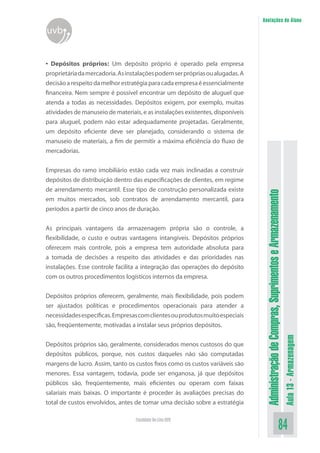 AdministraçãodeCompras,SuprimentoseArmazenamento
Aula13-Armazenagem
84Faculdade On-Line UVB
Anotações do Aluno
uvb
• Depósitos próprios: Um depósito próprio é operado pela empresa
proprietáriadamercadoria.Asinstalaçõespodemserprópriasoualugadas.A
decisãoarespeitodamelhorestratégiaparacadaempresaéessencialmente
financeira. Nem sempre é possível encontrar um depósito de aluguel que
atenda a todas as necessidades. Depósitos exigem, por exemplo, muitas
atividades de manuseio de materiais, e as instalações existentes, disponíveis
para aluguel, podem não estar adequadamente projetadas. Geralmente,
um depósito eficiente deve ser planejado, considerando o sistema de
manuseio de materiais, a fim de permitir a máxima eficiência do fluxo de
mercadorias.
Empresas do ramo imobiliário estão cada vez mais inclinadas a construir
depósitos de distribuição dentro das especificações de clientes, em regime
de arrendamento mercantil. Esse tipo de construção personalizada existe
em muitos mercados, sob contratos de arrendamento mercantil, para
períodos a partir de cinco anos de duração.
As principais vantagens da armazenagem própria são o controle, a
flexibilidade, o custo e outras vantagens intangíveis. Depósitos próprios
oferecem mais controle, pois a empresa tem autoridade absoluta para
a tomada de decisões a respeito das atividades e das prioridades nas
instalações. Esse controle facilita a integração das operações do depósito
com os outros procedimentos logísticos internos da empresa.
Depósitos próprios oferecem, geralmente, mais flexibilidade, pois podem
ser ajustados políticas e procedimentos operacionais para atender a
necessidadesespecíficas.Empresascomclientesouprodutosmuitoespeciais
são, freqüentemente, motivadas a instalar seus próprios depósitos.
Depósitos próprios são, geralmente, considerados menos custosos do que
depósitos públicos, porque, nos custos daqueles não são computadas
margens de lucro. Assim, tanto os custos fixos como os custos variáveis são
menores. Essa vantagem, todavia, pode ser enganosa, já que depósitos
públicos são, freqüentemente, mais eficientes ou operam com faixas
salariais mais baixas. O importante é proceder às avaliações precisas do
total de custos envolvidos, antes de tomar uma decisão sobre a estratégia
 