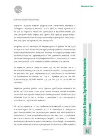 AdministraçãodeCompras,SuprimentoseArmazenamento
Aula13-Armazenagem
86Faculdade On-Line UVB
Anotações do Aluno
uvb
das modalidades supracitadas.
Depósitos públicos também proporcionam flexibilidade financeira e
vantagens a economias de escala. Muitas vezes, há maior especialização
no que diz respeito a habilidades operacionais e de gerenciamento, pois
armazenagem é o seu negócio. Isso significa que o pessoal que se dedica a
essa atividade compreende os riscos inerentes às operações e é motivado a
tirar vantagens das oportunidades de mercado.
Do ponto de vista financeiro, os depósitos públicos podem ter um custo
variável mais baixo do que depósitos próprios equivalentes. O custo variável
mais baixo pode decorrer de salários menores, maior produtividade, ou de
economias de escala. Depósitos públicos têm, certamente, menores custos.
Quando o desempenho é avaliado pelo retorno do investimento, o uso de
armazéns públicos pode aumentar, substancialmente, esse retorno.
Os depósitos públicos oferecem outro tipo de flexibilidade, que é a
facilidade de mudança de local, de tamanho de depósito, ou da quantidade
de depósitos, para que a empresa responda, rapidamente, às necessidades
de fornecedores, de clientes ou sazonais. Depósitos próprios são fixos
e, relativamente, de difícil mudança, já que têm que ser construídos ou
vendidos.
Depósitos públicos podem, ainda, oferecer significativas economias de
escala pela diluição de custos entre clientes. O maior nível de atividades
dilui custos fixos e justifica a existência de equipamentos de manuseio mais
eficientes. Esses depósitos, também, podem baixar o custo de transporte,
consolidando cargas de vários clientes.
Os depósitos públicos cobram de clientes uma taxa básica para manuseio
e armazenagem. Para o manuseio, a taxa é proporcional à cubagem ou
peso da mercadoria. Para a armazenagem, a taxa é aplicada à quantidade,
em volume ou peso, armazenada durante o mês. Tais taxas, normalmente,
excedem os custos de armazenagem própria, considerando condições
equivalentes. No entanto, quando não existe a possibilidade de economias
de escala, no caso de armazenagem própria, os depósitos públicos podem
 