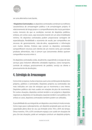 AdministraçãodeCompras,SuprimentoseArmazenamento
Aula13-Armazenagem
87Faculdade On-Line UVB
Anotações do Aluno
uvb
ser uma alternativa mais barata.
•DepósitosContratados:osdepósitoscontratadoscombinamasmelhores
características de armazenagem pública e de armazenagem própria. O
relacionamento de longo prazo e o compartilhamento dos riscos permitem
custos menores do que as condições normais de depósitos públicos,
embora, em certos casos, seja necessário investir em um ativo imobilizado
mínimo. Os depósitos contratados podem proporcionar vantagens de
especialização, flexibilidade e economia de escala, por compartilhar em
recursos de gerenciamento, mão-de-obra, equipamento e informação
com muitos clientes. Embora seja comum os depósitos contratados
compartilharem recursos com clientes de um mesmo ramo, por exemplo
produtos alimentícios, não é comum que concorrentes diretos queiram
compartilhar recursos entre si.
Os depósitos contratados estão, atualmente, expandindo o escopo de seus
serviços para incluírem diferentes atividades logísticas, como transporte,
controle de estoque, processamento de pedidos, serviço ao cliente e
processamento de devoluções.
4. Estratégia de Armazenagem
Comoédeseesperar,muitasempresasusamumacombinaçãodedepósitos
próprios, públicos e contratados. Depósitos próprios ou contratados são
mais indicados em caso de estoques que se movimenta o ano inteiro.
Depósitos públicos são mais usados em estações de pico de movimento.
Em outras situações, depósitos centrais tendem a ser próprios e depósitos
regionais ou depósitos em localizações especiais tendem a ser públicos. Em
ambos os casos, depósitos contratados também podem ser utilizados.
Apossibilidadedeusointegraldeumdepósitooanointeiroémuitoremota.
Como regra para o planejamento, um depósito projetado para uso de sua
capacidade plena deve ter seu uso limitado entre 75% a 85% do tempo.
Dessa maneira, 15% a 25% constituem espaço a ser usado em situações de
pico. Em tais situações, pode ser vantajoso construir um depósito próprio,
 