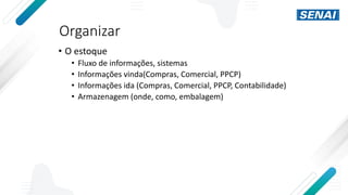 Organizar
• O estoque
• Fluxo de informações, sistemas
• Informações vinda(Compras, Comercial, PPCP)
• Informações ida (Compras, Comercial, PPCP, Contabilidade)
• Armazenagem (onde, como, embalagem)
 