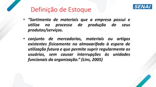 Definição de Estoque
• “Sortimento de materiais que a empresa possui e
utiliza no processo de produção de seus
produtos/serviços.
• conjunto de mercadorias, materiais ou artigos
existentes fisicamente no almoxarifado à espera de
utilização futura e que permite suprir regularmente os
usuários, sem causar interrupções às unidades
funcionais da organização.” (Lins, 2005)
 