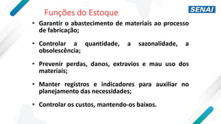 Funções do Estoque
• Garantir o abastecimento de materiais ao processo
de fabricação;
• Controlar a quantidade, a sazonalidade, a
obsolescência;
• Prevenir perdas, danos, extravios e mau uso dos
materiais;
• Manter registros e indicadores para auxiliar no
planejamento das necessidades;
• Controlar os custos, mantendo-os baixos.
 