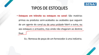 TIPOS DE ESTOQUES
• Estoques em trânsito ou estoques no canal: São matérias
primas ou produtos semi-acabados ou acabados que seguem
de um agente do canal ou de uma unidade fabril a outra, ou
aos estoques e armazéns, mas ainda não chegaram ao destino
final.
Ex.: Remessa de peças de um fornecedor à uma indústria.
 