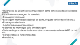 •Importância da Logística de armazenagem como parte da cadeia de abasteci
mento;
Formas de armazenagem de materiais;
•Estocagem tradicional;
•Estocagem Informatizada (código de barra, etiqueta com código de barra);
•Estocagem robotizada;
•A automação na armazenagem;
•Sistemas de informação para armazenagem;
•Sistema de gerenciamento de armazéns com o uso de software WMS ou out
ros;
•Características e funcionalidades;
•Benefícios;
 