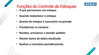 Funções do Controle de Estoques
• O que permanecer em estoque
• Quando reabastecer o estoque
• Quanto de estoque é necessário no período
• Providenciar as compras
• Receber, armazenar e atender pedidos
• Manter banco de dados atualizado
• Realizar o inventário periodicamente
 