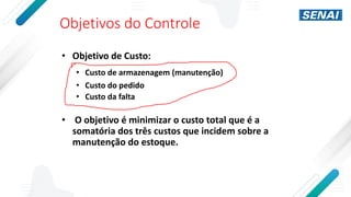 Objetivos do Controle
• Objetivo de Custo:
• Custo de armazenagem (manutenção)
• Custo do pedido
• Custo da falta
• O objetivo é minimizar o custo total que é a
somatória dos três custos que incidem sobre a
manutenção do estoque.
 