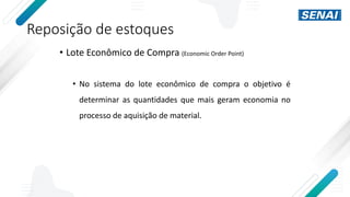 Reposição de estoques
• Lote Econômico de Compra (Economic Order Point)
• No sistema do lote econômico de compra o objetivo é
determinar as quantidades que mais geram economia no
processo de aquisição de material.
 