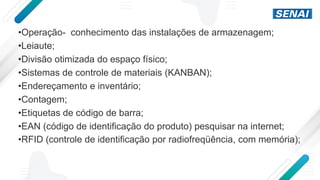 •Operação- conhecimento das instalações de armazenagem;
•Leiaute;
•Divisão otimizada do espaço físico;
•Sistemas de controle de materiais (KANBAN);
•Endereçamento e inventário;
•Contagem;
•Etiquetas de código de barra;
•EAN (código de identificação do produto) pesquisar na internet;
•RFID (controle de identificação por radiofreqüência, com memória);
 