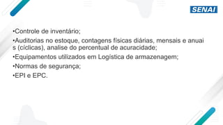 •Controle de inventário;
•Auditorias no estoque, contagens físicas diárias, mensais e anuai
s (cíclicas), analise do percentual de acuracidade;
•Equipamentos utilizados em Logística de armazenagem;
•Normas de segurança;
•EPI e EPC.
 