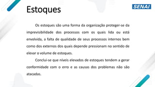 Estoques
Os estoques são uma forma da organização proteger-se da
imprevisibilidade dos processos com os quais lida ou está
envolvida, a falta de qualidade de seus processos internos bem
como dos externos dos quais depende pressionam no sentido de
elevar o volume de estoques.
Conclui-se que níveis elevados de estoques tendem a gerar
conformidade com o erro e as causas dos problemas não são
atacadas.
 