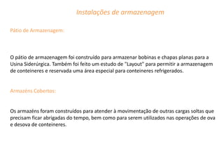 Instalações de armazenagem

Pátio de Armazenagem:



O pátio de armazenagem foi construído para armazenar bobinas e chapas planas para a
Usina Siderúrgica. Também foi feito um estudo de "Layout" para permitir a armazenagem
de conteineres e reservada uma área especial para conteineres refrigerados.


Armazéns Cobertos:


Os armazéns foram construídos para atender à movimentação de outras cargas soltas que
precisam ficar abrigadas do tempo, bem como para serem utilizados nas operações de ova
e desova de conteineres.
 