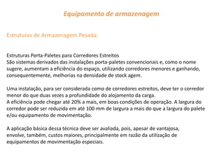 Equipamento de armazenagem

Estruturas de Armazenagem Pesada:


Estruturas Porta-Paletes para Corredores Estreitos
São sistemas derivados das instalações porta-paletes convencionais e, como o nome
sugere, aumentam a eficiência do espaço, utilizando corredores menores e ganhando,
consequentemente, melhorias na densidade de stock agem.

Uma instalação, para ser considerada como de corredores estreitos, deve ter o corredor
menor do que duas vezes a profundidade do alojamento da carga.
A eficiência pode chegar até 20% a mais, em boas condições de operação. A largura do
corredor pode ser reduzida em até 100 mm de largura a mais do que a largura do palete
e/ou equipamento de movimentação.

A aplicação básica dessa técnica deve ser avaliada, pois, apesar de vantajosa,
envolve, também, custos maiores, principalmente em razão da utilização de
equipamentos de movimentação especiais.
 
