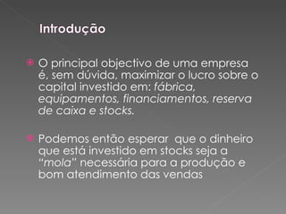 O principal objectivo de uma empresa é, sem dúvida, maximizar o lucro sobre o capital investido em:  fábrica, equipamentos, financiamentos, reserva de caixa e stocks.  Podemos então esperar  que o dinheiro que está investido em stocks seja a  “mola”  necessária para a produção e bom atendimento das vendas 