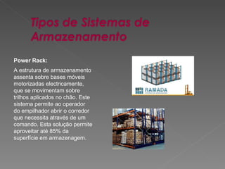 Power Rack: A estrutura de armazenamento assenta sobre bases móveis motorizadas electricamente, que se movimentam sobre trilhos aplicados no chão. Este sistema permite ao operador do empilhador abrir o corredor que necessita através de um comando. Esta solução permite aproveitar até 85% da superfície em armazenagem.  