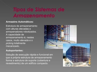 Armazéns Automáticos: Estrutura de armazenamento com alturas elevadas e armazenadores robotizados. A capacidade de armazenamento é, nestes casos, muito elevada e o  picking  totalmente mecanizado.  Autoportantes: Solução de execução rápida e funcional em que a própria estrutura de armazenamento forma a estrutura de suporte (cobertura e revestimento) de um edifício compacto.  