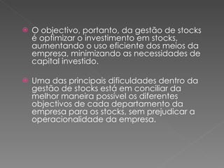 O objectivo, portanto, da gestão de stocks é optimizar o investimento em stocks, aumentando o uso eficiente dos meios da empresa, minimizando as necessidades de capital investido. Uma das principais dificuldades dentro da gestão de stocks está em conciliar da melhor maneira possível os diferentes objectivos de cada departamento da empresa para os stocks, sem prejudicar a operacionalidade da empresa. 