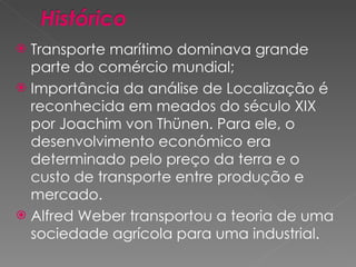 Transporte marítimo dominava grande parte do comércio mundial; Importância da análise de Localização é reconhecida em meados do século XIX por Joachim von Thünen. Para ele, o desenvolvimento económico era determinado pelo preço da terra e o custo de transporte entre produção e mercado. Alfred Weber transportou a teoria de uma sociedade agrícola para uma industrial. 