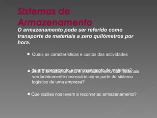 O armazenamento pode ser referido como transporte de materiais a zero quilómetros por hora.   Quais as características e custos das actividades  de armazenamento e manuseamento de materiais?  Será o armazenamento e manuseamento dos materiais  verdadeiramente necessário como parte do sistema  logístico de uma empresa?   Que razões nos levam a recorrer ao armazenamento? 