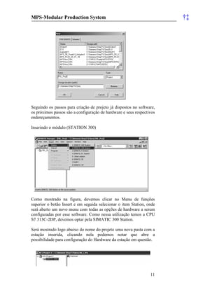 MPS-Modular Production System †‡
11
Seguindo os passos para criação de projeto já dispostos no software,
os próximos passos são a configuração de hardware e seus respectivos
endereçamentos.
Inserindo o módulo (STATION 300)
Como mostrado na figura, devemos clicar no Menu de funções
superior o botão Insert e em seguida selecionar o item Station, onde
será aberto um novo menu com todas as opções de hardware a serem
configuradas por esse software. Como nessa utilização temos a CPU
S7 313C-2DP, devemos optar pela SIMATIC 300 Station.
Será mostrado logo abaixo do nome do projeto uma nova pasta com a
estação inserida, clicando nela podemos notar que abre a
possibilidade para configuração do Hardware da estação em questão.
 