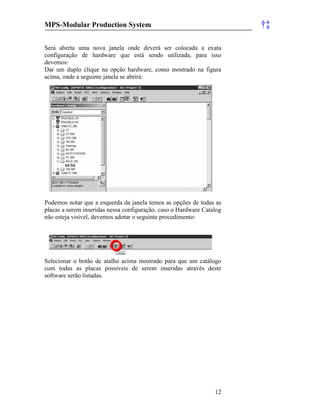 MPS-Modular Production System †‡
12
Será aberta uma nova janela onde deverá ser colocada a exata
configuração de hardware que está sendo utilizada, para isso
devemos:
Dar um duplo clique na opção hardware, como mostrado na figura
acima, onde a seguinte janela se abrirá:
Podemos notar que a esquerda da janela temos as opções de todas as
placas a serem inseridas nessa configuração, caso o Hardware Catalog
não esteja visível, devemos adotar o seguinte procedimento:
Selecionar o botão de atalho acima mostrado para que um catálogo
com todas as placas possíveis de serem inseridas através deste
software serão listadas.
 