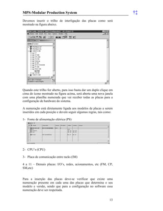 MPS-Modular Production System †‡
13
Devemos inserir o trilho de interligação das placas como será
mostrado na figura abaixo.
Quando este trilho for aberto, para isso basta dar um duplo clique em
cima do ícone mostrado na figura acima, será aberta uma nova janela
com uma planilha numerada que vai receber todas as placas para a
configuração de hardware do sistema.
A numeração está diretamente ligada aos modelos de placas a serem
inseridos em cada posição e devem seguir algumas regras, tais como:
1- Fonte de alimentação elétrica (PS)
2- CPU’s (CPU)
3- Placa de comunicação entre racks (IM)
4 a 11 – Demais placas: I/O’s, redes, acionamentos, etc (FM, CP,
SM,etc)
Para a inserção das placas deve-se verificar que existe uma
numeração presente em cada uma das placas que determina o seu
modelo e versão, sendo que para a configuração no software essa
numeração deve ser respeitada.
 