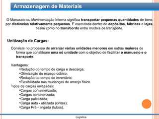 Armazenagem de Materiais

O Manuseio ou Movimentação Interna significa transportar pequenas quantidades de bens
por distâncias relativamente pequenas. É executada dentro de depósitos, fábricas e lojas,
                   assim como no transbordo entre modais de transporte.


Unitização de Cargas:
   Consiste no processo de arranjar várias unidades menores em outras maiores de
     forma que constituam uma só unidade com o objetivo de facilitar o manuseio e o
     transporte.

   Vantagens:
        •Redução do tempo de carga e descarga;
        •Otimização do espaço cúbico;
        •Redução do tempo de inventário;
        •Flexibilidade nas mudanças de arranjo físico.
   Tipos de cargas unitizadas:
        •Cargas conteinerizada;
        •Cargas contetorizada;
        •Carga paletizada;
        •Carga auto - utilizada (cintas);
        •Carga Pré - lingada (tubos).

                                            Logística
 