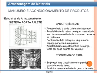 Armazenagem de Materiais

   MANUSEIO E ACONDICIONAMENTO DE PRODUTOS

Estruturas de Armazenamento:
    SISTEMA PORTA PALETE
                                            CARACTERÍSTICAS:
                               • Acesso direto a cada palete armazenado;
                               • Possibilidade de retirar qualquer mercadoria
                                 sem ter a necessidade de mover ou deslocar
                                 as restantes;
                               • Controle fácil de estoques, já que cada
                                 espaço pertence à um palete;
                               • Adaptabilidade a qualquer tipo de carga,
                                 tanto por peso quanto por volume.

                                            RECOMENDADO PARA:

                               • Empresas que trabalham com grandes
                                 quantidades de itens;
                               • Produtos com variedade de peso e tamanho.
                                Logística
 