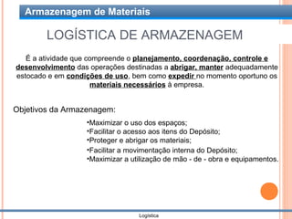 Armazenagem de Materiais

        LOGÍSTICA DE ARMAZENAGEM
   É a atividade que compreende o planejamento, coordenação, controle e
desenvolvimento das operações destinadas a abrigar, manter adequadamente
estocado e em condições de uso, bem como expedir no momento oportuno os
                      materiais necessários à empresa.


Objetivos da Armazenagem:
                   •Maximizar o uso dos espaços;
                   •Facilitar o acesso aos itens do Depósito;
                   •Proteger e abrigar os materiais;
                   •Facilitar a movimentação interna do Depósito;
                   •Maximizar a utilização de mão - de - obra e equipamentos.




                                  Logística
 