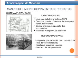 Armazenagem de Materiais

MANUSEIO E ACONDICIONAMENTO DE PRODUTOS
SISTEMA FLOW - RACK
                               CARACTERÍSTICAS:
                      • Ideal para trabalhar o sistema PEPS
                      • Comporta o maior número de itens na parte
                        frontal das estantes;
                      • Diminui o tempo de operação das
                        encomendas;
                      • Maximiza os espaços de operação.

                                RECOMENDADO PARA:

                      • Empresas que trabalham com produtos com
                        data de validade restrita;
                      • Ideal para pequenos volumes;
                      • Mercadorias não paletizadas.



                         Logística
 