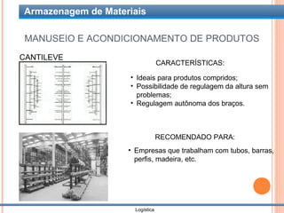 Armazenagem de Materiais

 MANUSEIO E ACONDICIONAMENTO DE PRODUTOS
CANTILEVE
                                  CARACTERÍSTICAS:

                    • Ideais para produtos compridos;
                    • Possibilidade de regulagem da altura sem
                      problemas;
                    • Regulagem autônoma dos braços.



                                  RECOMENDADO PARA:
                    • Empresas que trabalham com tubos, barras,
                      perfis, madeira, etc.




                      Logística
 