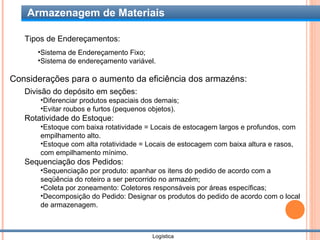 Armazenagem de Materiais

   Tipos de Endereçamentos:
      •Sistema de Endereçamento Fixo;
      •Sistema de endereçamento variável.

Considerações para o aumento da eficiência dos armazéns:
   Divisão do depósito em seções:
       •Diferenciar produtos espaciais dos demais;
       •Evitar roubos e furtos (pequenos objetos).
   Rotatividade do Estoque:
       •Estoque com baixa rotatividade = Locais de estocagem largos e profundos, com
       empilhamento alto.
       •Estoque com alta rotatividade = Locais de estocagem com baixa altura e rasos,
       com empilhamento mínimo.
   Sequenciação dos Pedidos:
       •Sequenciação por produto: apanhar os itens do pedido de acordo com a
       seqüência do roteiro a ser percorrido no armazém;
       •Coleta por zoneamento: Coletores responsáveis por áreas específicas;
       •Decomposição do Pedido: Designar os produtos do pedido de acordo com o local
       de armazenagem.



                                         Logística
 