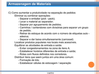 Armazenagem de Materiais

C) Como aumentar a produtividade na separação de pedidos:
     Eliminar ou combinar operações:
        - Separar e embalar (pick - pack);
        - Levar o material ao separador;
        - Separar por agrupamento de pedidos;
        - Carrinhos / contendores com divisórias para separar um grupo
          de pedido;
        - Retirar do estoque de acordo com o número de etiquetas auto -
          adesiva;
        - Separar e dar baixa simultaneamente (carrossel)
     Localizar produtos populares nos locais mais acessíveis.
     Equilibrar as atividades de entrada e saída:
        - Evitar congestionamentos na zona de itens A;
        - Estabelecer horários diferentes de entrada e saída;
        - Rotas com fluxos definidos nos corredores.
     Distribuir itens que saem juntos em uma área comum:
        - Formação de kits;
        - Estabelecer células de estocagem / separação


                                  Logística
 