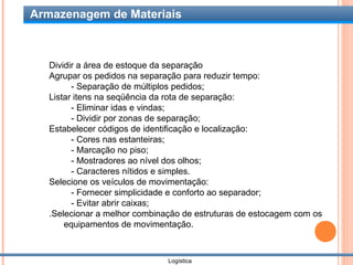 Armazenagem de Materiais



   Dividir a área de estoque da separação
   Agrupar os pedidos na separação para reduzir tempo:
         - Separação de múltiplos pedidos;
   Listar itens na seqüência da rota de separação:
         - Eliminar idas e vindas;
         - Dividir por zonas de separação;
   Estabelecer códigos de identificação e localização:
         - Cores nas estanteiras;
         - Marcação no piso;
         - Mostradores ao nível dos olhos;
         - Caracteres nítidos e simples.
   Selecione os veículos de movimentação:
         - Fornecer simplicidade e conforto ao separador;
         - Evitar abrir caixas;
   .Selecionar a melhor combinação de estruturas de estocagem com os
       equipamentos de movimentação.



                               Logística
 