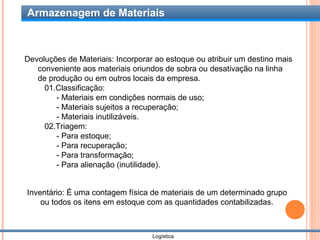 Armazenagem de Materiais



Devoluções de Materiais: Incorporar ao estoque ou atribuir um destino mais
   conveniente aos materiais oriundos de sobra ou desativação na linha
   de produção ou em outros locais da empresa.
     01.Classificação:
        - Materiais em condições normais de uso;
        - Materiais sujeitos a recuperação;
        - Materiais inutilizáveis.
     02.Triagem:
        - Para estoque;
        - Para recuperação;
        - Para transformação;
        - Para alienação (inutilidade).


Inventário: É uma contagem física de materiais de um determinado grupo
    ou todos os itens em estoque com as quantidades contabilizadas.



                                   Logística
 