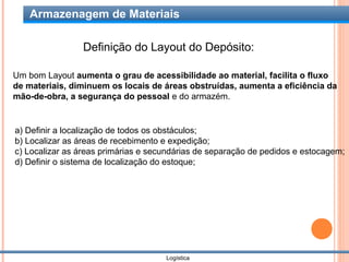 Armazenagem de Materiais

                Definição do Layout do Depósito:

Um bom Layout aumenta o grau de acessibilidade ao material, facilita o fluxo
de materiais, diminuem os locais de áreas obstruídas, aumenta a eficiência da
mão-de-obra, a segurança do pessoal e do armazém.


a) Definir a localização de todos os obstáculos;
b) Localizar as áreas de recebimento e expedição;
c) Localizar as áreas primárias e secundárias de separação de pedidos e estocagem;
d) Definir o sistema de localização do estoque;




                                     Logística
 