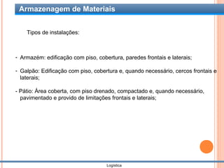 Armazenagem de Materiais


    Tipos de instalações:



- Armazém: edificação com piso, cobertura, paredes frontais e laterais;

- Galpão: Edificação com piso, cobertura e, quando necessário, cercos frontais e
  laterais;

- Pátio: Área coberta, com piso drenado, compactado e, quando necessário,
  pavimentado e provido de limitações frontais e laterais;




                                    Logística
 