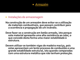    Armazém


   Instalações de armazenagem
Na construção de um armazém deve evitar-se a utilização
  de materiais combustíveis, que possam contribuir para
  a ocorrência e propagação de um incêndio.
Deve fazer-se a construção em betão armado, isto porque
  este material apresenta uma alta resistência ao calor, o
  que concede desta forma uma maior estabilidade à
  estrutura.
Devem utilizar-se também vigas de madeira maciça, pois
  estas apresentam um lento processo de combustão e uma
  grande estabilidade estrutural, isto quando comparadas
  com uma estrutura metálica que não tenham protecção.
 