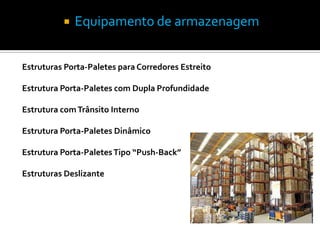    Equipamento de armazenagem


Estruturas Porta-Paletes para Corredores Estreito

Estrutura Porta-Paletes com Dupla Profundidade

Estrutura com Trânsito Interno

Estrutura Porta-Paletes Dinâmico

Estrutura Porta-Paletes Tipo “Push-Back”

Estruturas Deslizante
 