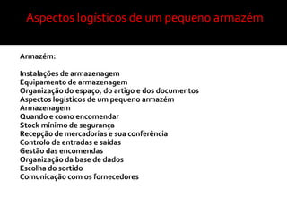 Aspectos logísticos de um pequeno armazém

Armazém:

Instalações de armazenagem
Equipamento de armazenagem
Organização do espaço, do artigo e dos documentos
Aspectos logísticos de um pequeno armazém
Armazenagem
Quando e como encomendar
Stock mínimo de segurança
Recepção de mercadorias e sua conferência
Controlo de entradas e saídas
Gestão das encomendas
Organização da base de dados
Escolha do sortido
Comunicação com os fornecedores
 