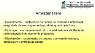 Armazenagem
• Recebimento – conferência do pedido de compras x nota fiscal,
integridade da embalagem e do produto, quantidade física
• Estocagem – armazenamento do material, máxima eficiência da
racionalização e da economia pretendida
• Distribuição – recebimento do produto que vem do estoque,
embalagem e entrega ao cliente
 