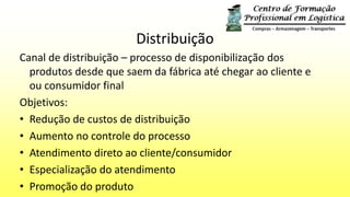 Distribuição
Canal de distribuição – processo de disponibilização dos
produtos desde que saem da fábrica até chegar ao cliente e
ou consumidor final
Objetivos:
• Redução de custos de distribuição
• Aumento no controle do processo
• Atendimento direto ao cliente/consumidor
• Especialização do atendimento
• Promoção do produto
 