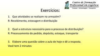 Exercícios:
1. Que atividades se realizam no armazém?
R: Recebimento, estocagem e distribuição
2. Qual a estrutura necessária para o processo de distribuição?
R: Processamento do pedido, depósito, estoque, transporte
3. Elabore uma questão sobre a aula de hoje e dê a resposta.
Você tem 2 minutos
 