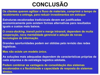 CONCLUSÃO Os clientes querem agilizar o fluxo de materiais, comprimir o tempo de recebimento e entrega, para reduzir investimentos em estoque   Estruturas escalonadas tradicionais devem ser justificadas economicamente pois existem formas alternativas para resultados iguais e custos mais baixos.   O  cross-docking ,  transit point  e merge intransit, dependem de muita cooperação, nova mentalidade gerencial e adoção de novas tecnologias de informação. Grandes oportunidades podem ser obtidas pela revisão das redes logísticas.  Mas não existe um modelo único.   As soluções mais adequadas dependem de características próprias de cada empresa e da estratégia logística adotada.  Podem combinar as vantagens de consolidação dos sistemas escalonados e a flexibilidade e capacidade de resposta do sistemas diretos. 