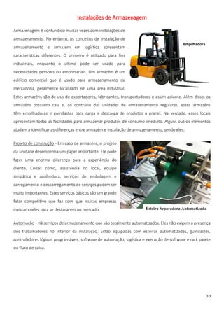 Instalações de Armazenagem

Armazenagem é confundido muitas vezes com instalações de
armazenamento. No entanto, os conceitos de instalação de
                                                                                          Empilhadora
armazenamento e armazém em logística apresentam
características diferentes. O primeiro é utilizado para fins
industriais, enquanto o último pode ser usado para
necessidades pessoais ou empresariais. Um armazém é um
edifício comercial que é usado para armazenamento de
mercadoria, geralmente localizado em uma área industrial.
Estes armazéns são de uso de exportadores, fabricantes, transportadores e assim adiante. Além disso, os
armazéns possuem cais e, ao contrário das unidades de armazenamento regulares, estes armazéns
têm empilhadoras e guindastes para carga e descarga de produtos a granel. Na verdade, esses locais
apresentam todas as facilidades para armazenar produtos de consumo imediato. Alguns outros elementos
ajudam a identificar as diferenças entre armazém e instalação de armazenamento, sendo eles:


Projeto de construção - Em caso de armazéns, o projeto
da unidade desempenha um papel importante. Ele pode
fazer uma enorme diferença para a experiência do
cliente. Coisas como, assistência no local, equipe
simpática e acolhedora, serviços de embalagem e
carregamento e descarregamento de serviços podem ser
muito importantes. Estes serviços básicos são um grande
fator competitivo que faz com que muitas empresas
invistam neles para se destacarem no mercado.                         Esteira Separadora Automatizada


Automação - Há serviços de armazenamento que são totalmente automatizados. Eles não exigem a presença
dos trabalhadores no interior da instalação. Estão equipadas com esteiras automatizadas, guindastes,
controladores lógicos programáveis, software de automação, logística e execução de software e rack palete
ou fluxo de caixa.




                                                                                                        10
 