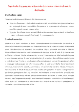 Organização do espaço, dos artigos e dos documentos referentes à rede de
                                                distribuição

Organização do espaço

Para a organização do espaço, são usados dois tipos de sistemas:

       Mezanino - É usado para a duplicação de uma determinada área, dividindo-se o espaço verticalmente
        com a colocação de pisos intermediários. Como sistema de armazenagem é utilizado para cargas a
        granel das quais são exemplo as caixas soltas;
       Divisórias - São utilizadas para se fazer a divisão de ambientes industriais, organizando-se desta forma
        o espaço em áreas, sendo possível a colocação de portas ou guichets.

Organização dos artigos

A localização do stock é o problema de decidir a disposição da mercadoria no armazém para minimizar os
custos de manuseamento dos materiais, para atingir máxima utilização do espaço do armazém, e para superar
alguns constrangimentos na localização da mercadoria como a segurança, segurança de incêndio,
compatibilidade entre produtos e as necessidades do order-picking. A recolha de stock, de forma geral, pode
ser feita de três formas. Primeira, apenas um item ou carga é recolhido de uma única localização. Segunda,
há uma rota para o operador de recolha, onde vários itens de uma ordem são recolhidos antes de regressar
ao ponto de entrega. Terceira, há uma área de recolha destinada a cada operador. Os operadores recolhem
os itens ou por produtos ou por rota pelos limites específicos da sua área de trabalho. O order-picking pode
ser manual, mecanicamente assistido, automático ou uma combinação dos vários métodos. Um sistema
manual usa carros de mão de duas ou quatro rodas puxados ao longo da linha de recolha e carregados à mão
(por exemplo, porta paletes). Caso seja um sistema mecanicamente assistido usa veículos guiados ou não-
guiados para transportar e/ou elevar o operador através da linha de recolha. As paletes, caixas, ou outros
conteúdos, são carregados manualmente pelo colaborador. Um sistema automático usa o computador para
guiar o colaborador para a localização, eleva-o para a altura ideal de recolha, instrui-o a ir para a localização
e indica-lhe a quantidade adequada a recolher.




                                                                                                              12
 