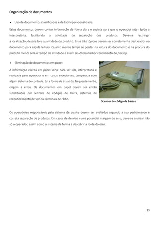 Organização de documentos

   Uso de documentos classificados e de fácil operacionalidade:

Estes documentos devem conter informação de forma clara e sucinta para que o operador seja rápido a
interpretá-la,   facilitando   a   atividade   de    separação     dos      produtos.   Deve-se    restringir
à localização, descrição e quantidade do produto. Estes três tópicos devem ser corretamente destacados no
documento para rápida leitura. Quanto menos tempo se perder na leitura do documento e na procura do
produto menor será o tempo de atividade e assim se obterá melhor rendimento do picking.

   Eliminação de documentos em papel:

A informação escrita em papel serve para ser lida, interpretada e
realizada pelo operador e em casos excecionais, comparada com
algum sistema de controle. Esta forma de atuar dá, frequentemente,
origem a erros. Os documentos em papel devem ser então
substituídos por leitores de códigos de barra, sistemas de
reconhecimento de voz ou terminais de rádio.
                                                                     Scanner de código de barras


Os operadores responsáveis pelo sistema de picking devem ser avaliados segundo a sua performance e
correta separação de produtos. Em casos de desvios a uma potencial margem de erro, deve-se analisar não
só o operador, assim como o sistema de forma a descobrir a fonte do erro.




                                                                                                          13
 
