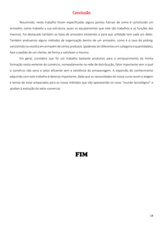 Conclusão

       Resumindo, neste trabalho foram especificadas alguns pontos fulcrais de como é constituído um
armazém, como trabalha a sua estrutura, quais os equipamentos que nele são trabalhos e as funções dos
mesmos. Foi destacado também os tipos de armazéns existentes e para que utilidade tem cada um deles.
Também analisamos alguns métodos de organização dentro de um armazém, como é o caso do picking,
consistindo na recolha em armazém de certos produtos (podendo ser diferentes em categoria e quantidades),
face a pedido de um cliente, de forma a satisfazer o mesmo.
       Em geral, considero que foi um trabalho bastante produtivo para o enriquecimento da minha
formação nesta vertente do comércio, nomeadamente na rede de distribuição, fator importante sem o qual
o comércio não seria o setor eficiente sem a existência da armazenagem. A expansão do conhecimento
adquirido com este trabalho é deveras importante, dado que as necessidades do nosso curso assim o exigem
e temos de estar preparados para os novos métodos que vão aparecendo no novo “mundo tecnológico” e
ajudam à evolução do setor comercial.




                                                                                                      14
 