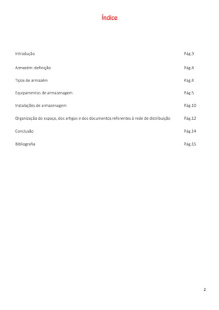 Índice




Introdução                                                                              Pág.3


Armazém: definição                                                                      Pág.4

Tipos de armazém                                                                        Pág.4

Equipamentos de armazenagem                                                             Pág.5

Instalações de armazenagem                                                              Pág.10

Organização do espaço, dos artigos e dos documentos referentes à rede de distribuição   Pág.12

Conclusão                                                                               Pág.14

Bibliografia                                                                            Pág.15




                                                                                                 2
 